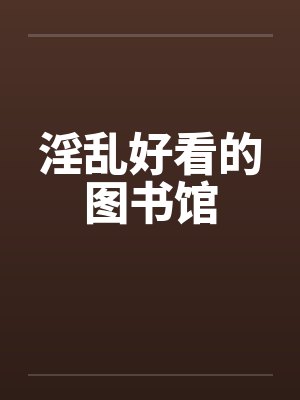 淫乱好看的图书馆 淫乱好看的图书馆