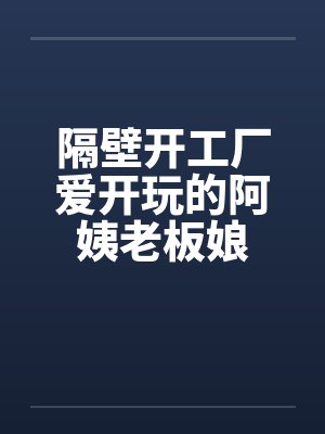 隔壁开工厂爱开玩的阿姨老板娘 隔壁开工厂爱开玩的阿姨老板娘