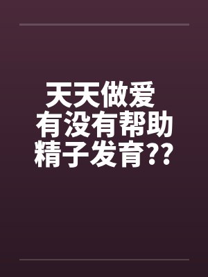 天天做爱 有没有帮助精子发育?? 天天做爱 有没有帮助精子发育??