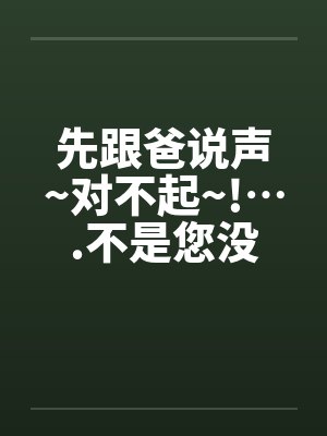 先跟爸说声~对不起~!….不是您没用…是我太能(干)了 先跟爸说声~对不起~!….不是您没用…是我太能(干)了