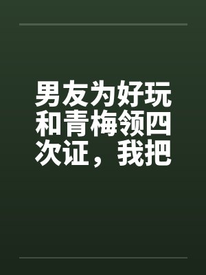 男友为好玩和青梅领四次证,我把他连人带证扔出门 男友为好玩和青梅领四次证,我把他连人带证扔出门