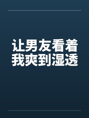 让男友看着我爽到湿透 让男友看着我爽到湿透