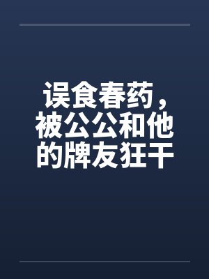 误食春药，被公公和他的牌友狂干