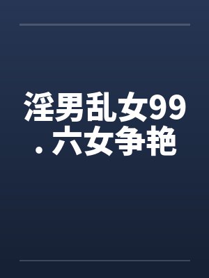 淫男乱女99. 六女争艳 淫男乱女99. 六女争艳