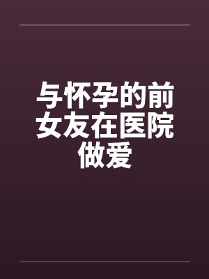 与怀孕的前女友在医院做爱 与怀孕的前女友在医院做爱