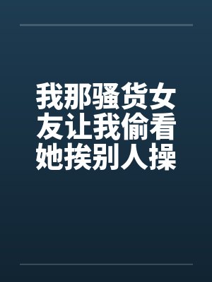 我那骚货女友让我偷看她挨别人操 我那骚货女友让我偷看她挨别人操