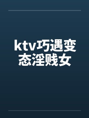 ktv巧遇变态淫贱女 ktv巧遇变态淫贱女