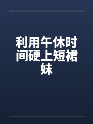 利用午休时间硬上短裙妹 利用午休时间硬上短裙妹