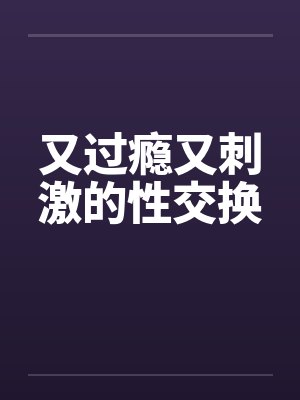 又过瘾又刺激的性交换 又过瘾又刺激的性交换