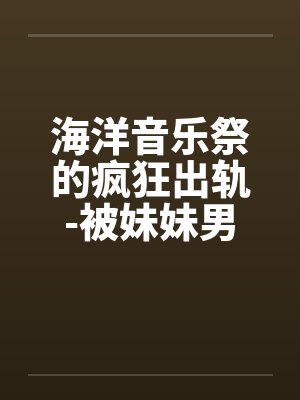 海洋音乐祭的疯狂出轨-被妹妹男友攻略 海洋音乐祭的疯狂出轨-被妹妹男友攻略