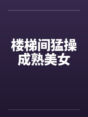 楼梯间猛操成熟美女 楼梯间猛操成熟美女