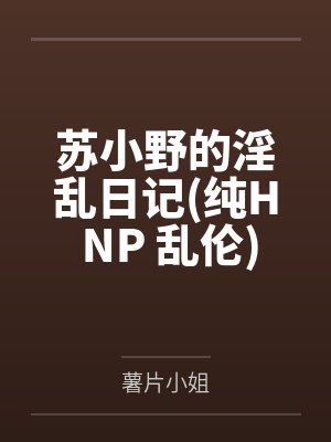 苏小野的淫乱日记(纯H NP 乱伦)by薯片小姐笔趣阁无弹窗 苏小野的淫乱日记(纯H NP 乱伦)by薯片小姐笔趣阁无弹窗
