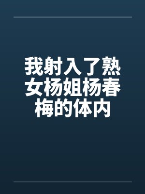 我射入了熟女杨姐杨春梅的体内 我射入了熟女杨姐杨春梅的体内