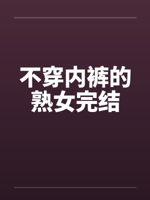 不穿内裤的熟女完结 不穿内裤的熟女完结