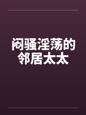 闷骚淫荡的邻居太太 闷骚淫荡的邻居太太