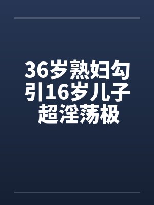 36岁熟妇勾引16岁儿子 超淫荡极度真实 (完整版)十~十三 36岁熟妇勾引16岁儿子 超淫荡极度真实 (完整版)十~十三