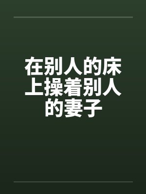 在别人的床上操着别人的妻子 在别人的床上操着别人的妻子