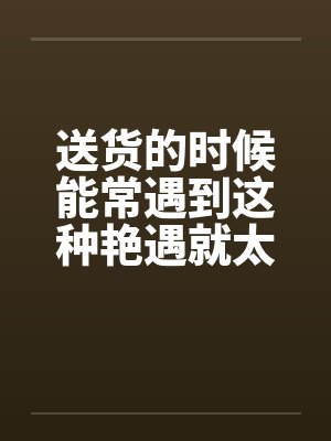送货的时候能常遇到这种艳遇就太好了 送货的时候能常遇到这种艳遇就太好了