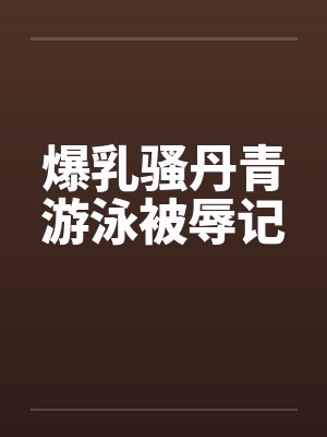 爆乳骚丹青游泳被辱记 爆乳骚丹青游泳被辱记