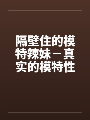 隔壁住的模特辣妹-真实的模特性生活 隔壁住的模特辣妹-真实的模特性生活