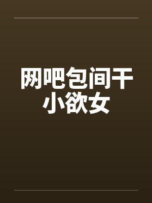 网吧包间干小欲女 网吧包间干小欲女