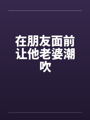 在朋友面前让他老婆潮吹 在朋友面前让他老婆潮吹