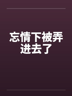 忘情下被弄进去了 忘情下被弄进去了