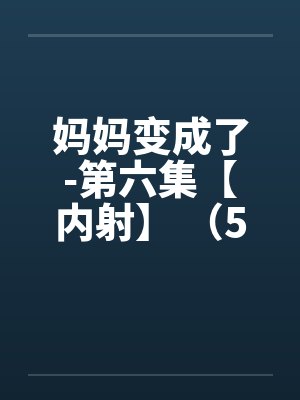 妈妈变成了-第六集【内射】 （5）