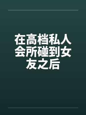 在高档私人会所碰到女友之后 在高档私人会所碰到女友之后