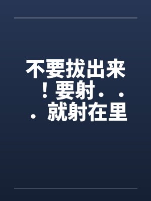 不要拔出来!要射...就射在里面` 不要拔出来!要射...就射在里面`