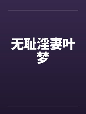 无耻淫妻叶梦 无耻淫妻叶梦