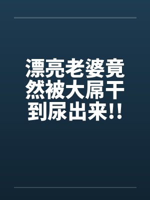 漂亮老婆竟然被大屌干到尿出来!! 漂亮老婆竟然被大屌干到尿出来!!