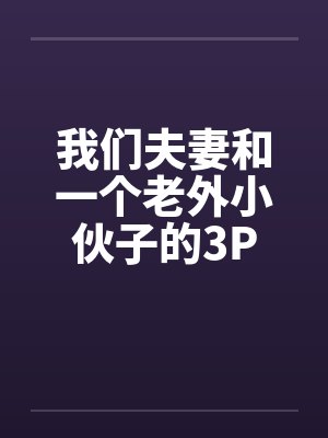 我们夫妻和一个老外小伙子的3P 我们夫妻和一个老外小伙子的3P