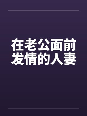 在老公面前发情的人妻 在老公面前发情的人妻