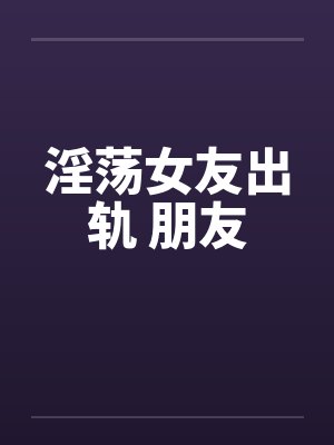 淫荡女友出轨 朋友 淫荡女友出轨 朋友