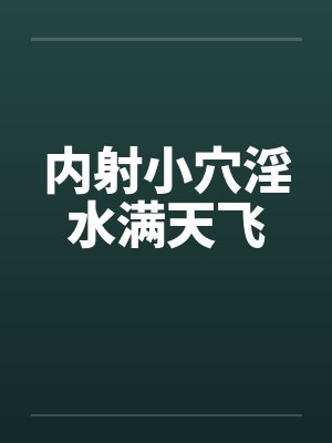 内射小穴淫水满天飞 内射小穴淫水满天飞