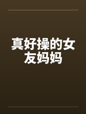 真好操的女友妈妈 真好操的女友妈妈