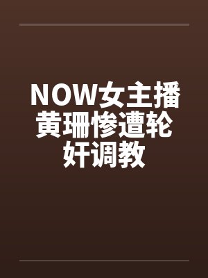 NOW女主播黄珊惨遭轮奸调教 NOW女主播黄珊惨遭轮奸调教
