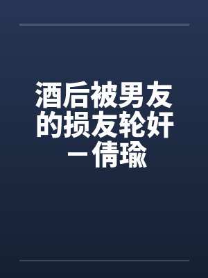酒后被男友的损友轮奸-倩瑜 酒后被男友的损友轮奸-倩瑜