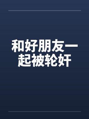 和好朋友一起被轮奸 和好朋友一起被轮奸