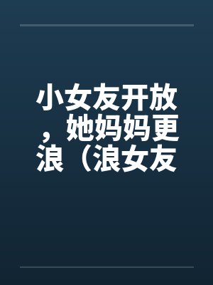 小女友开放,她妈妈更浪(浪女友,浪丈母娘) 小女友开放,她妈妈更浪(浪女友,浪丈母娘)