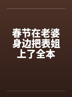 春节在老婆身边把表姐上了全本 春节在老婆身边把表姐上了全本