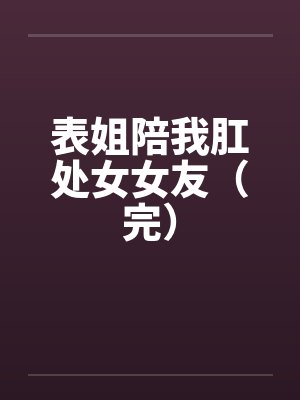 表姐陪我肛处女女友(完) 表姐陪我肛处女女友(完)