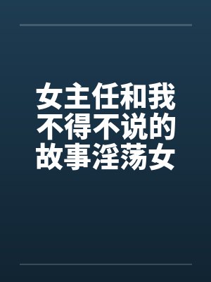 女主任和我不得不说的故事淫荡女主任 女主任和我不得不说的故事淫荡女主任