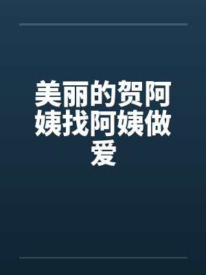 美丽的贺阿姨找阿姨做爱 美丽的贺阿姨找阿姨做爱
