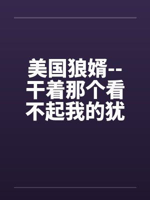 美国狼婿--干着那个看不起我的犹太丈母娘! 美国狼婿--干着那个看不起我的犹太丈母娘!