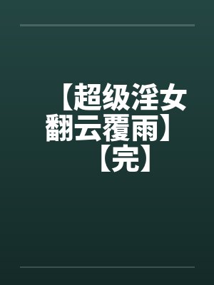 【超级淫女翻云覆雨】【完】 【超级淫女翻云覆雨】【完】