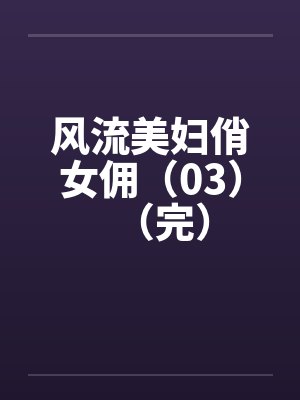 风流美妇俏女佣(03)(完) 风流美妇俏女佣(03)(完)