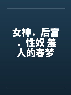 女神.后宫.性奴 羞人的春梦 女神.后宫.性奴 羞人的春梦