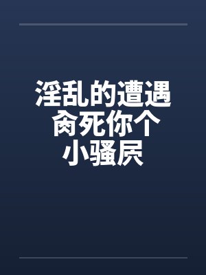 淫乱的遭遇 肏死你个小骚屄 淫乱的遭遇 肏死你个小骚屄